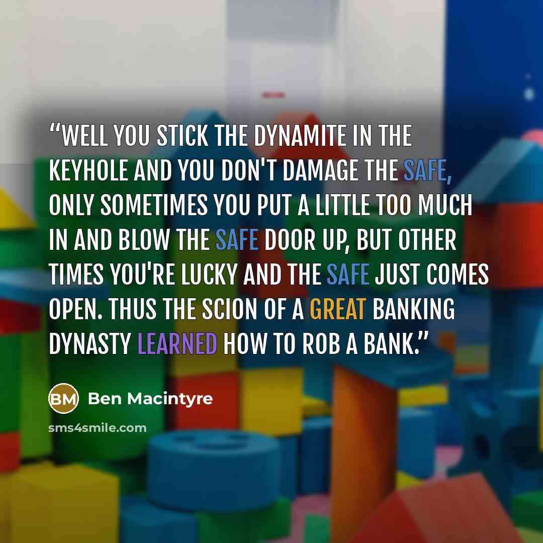 “Well you stick the dynamite in the keyhole and you don't damage the safe, only sometimes you put a little too much in and blow the safe door up, but other times you're lucky and the safe just comes open. Thus the scion of a great banking dynasty learned how to rob a bank.” quote by Ben MacIntyre