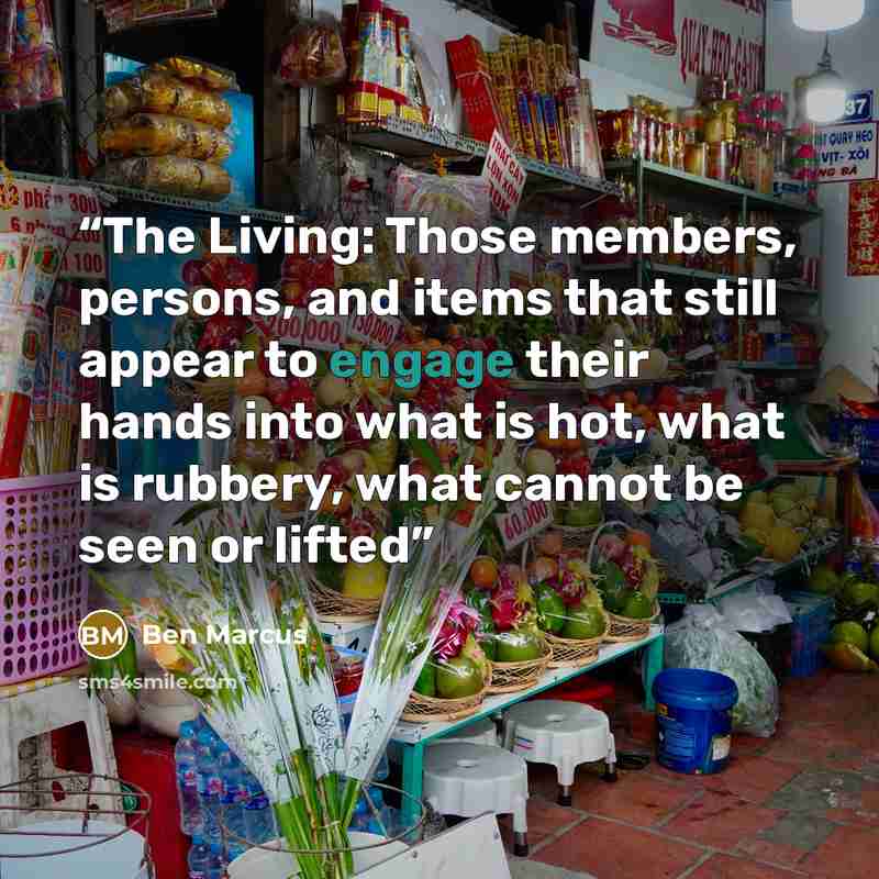 “The Living: Those members, persons, and items that still appear to engage their hands into what is hot, what is rubbery, what cannot be seen or lifted” quote by Ben Marcus