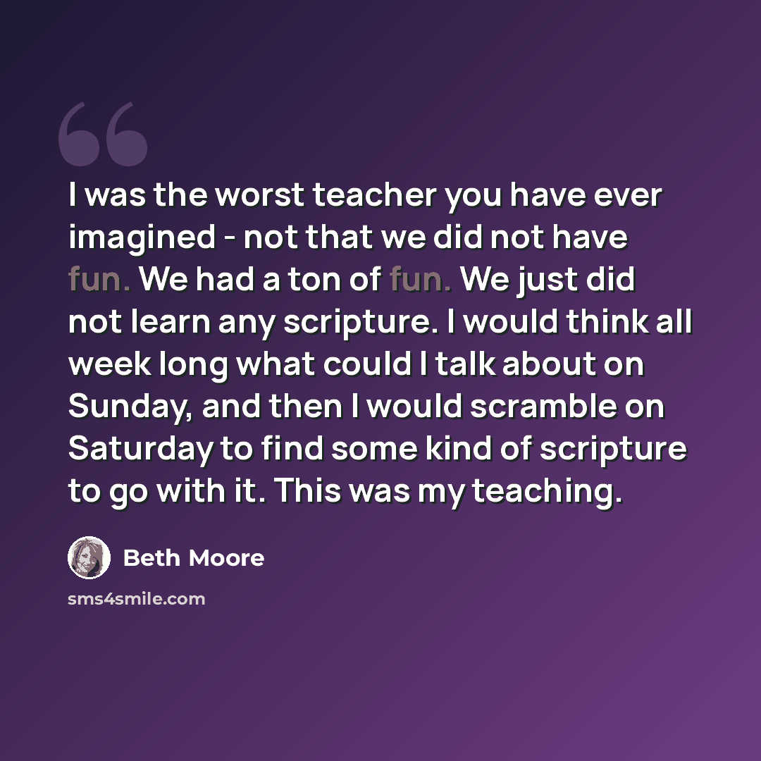 “I was the worst teacher you have ever imagined - not that we did not have fun. We had a ton of fun. We just did not learn any scripture. I would think all week long what could I talk about on Sunday, and then I would scramble on Saturday to find some kind of scripture to go with it. This was my…” quote by Beth Moore