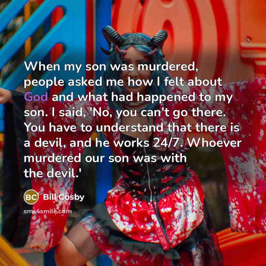 “When my son was murdered, people asked me how I felt about God and what had happened to my son. I said, 'No, you can't go there. You have to understand that there is a devil, and he works 24/7. Whoever murdered our son was with the devil.'” quote by Bill Cosby