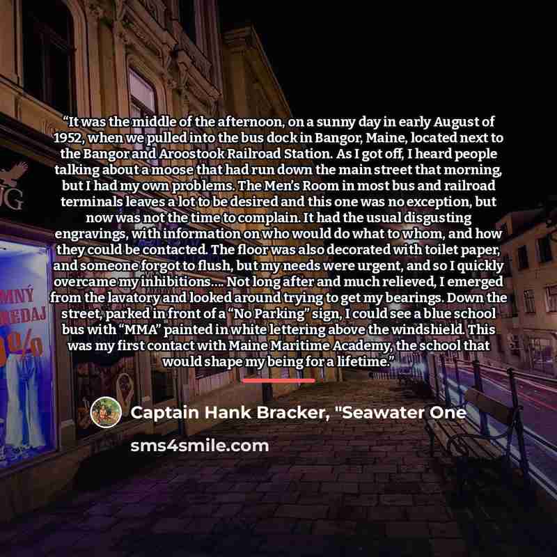 “It was the middle of the afternoon, on a sunny day in early August of 1952, when we pulled into the bus dock in Bangor, Maine, located next to the Bangor and Aroostook Railroad Station. As I got off, I heard people talking about a moose that had run down the main street that morning, but I had my…” quote by Captain Hank Bracker, "Seawater One