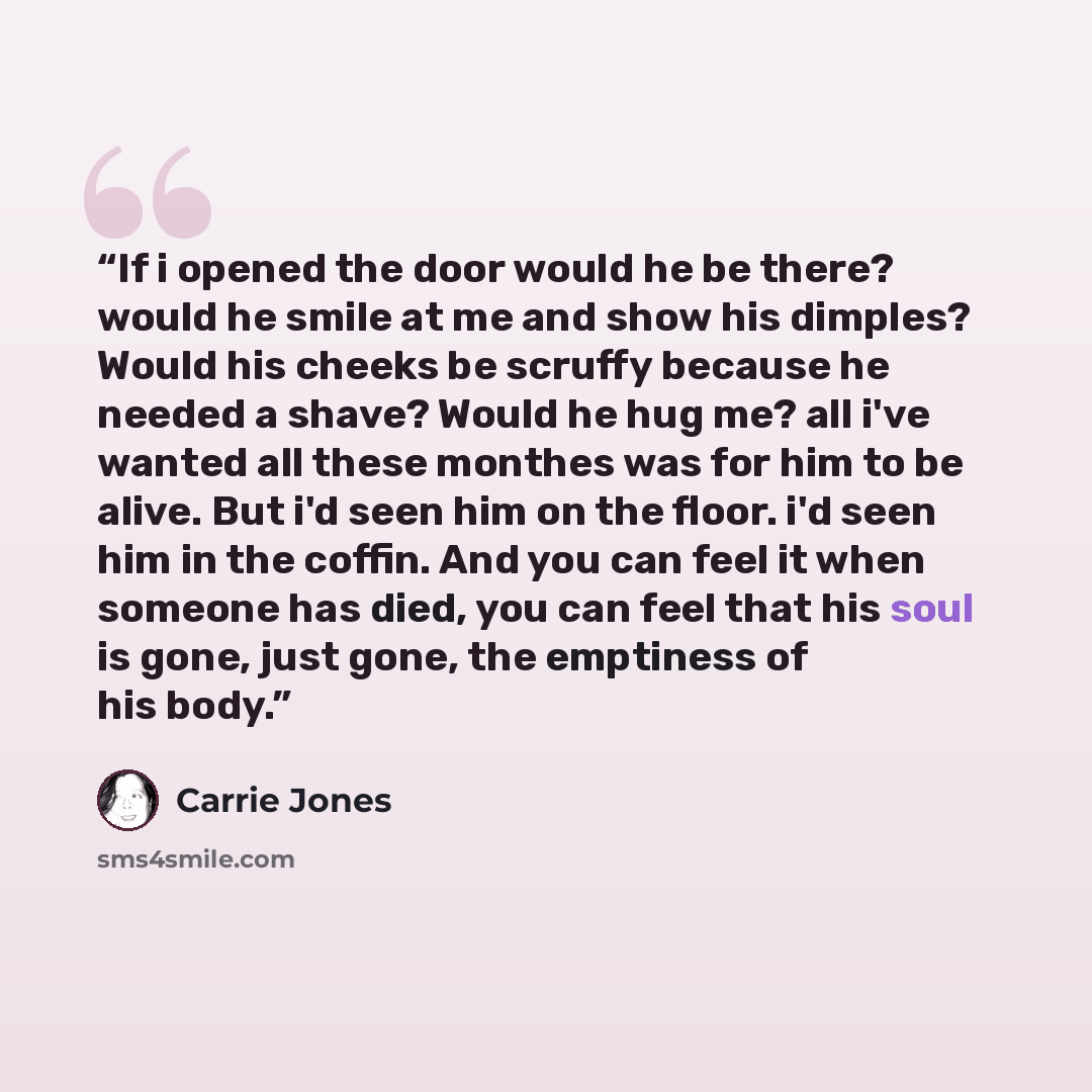 “If i opened the door would he be there? would he smile at me and show his dimples? Would his cheeks be scruffy because he needed a shave? Would he hug me? all i've wanted all these monthes was for him to be alive. But i'd seen him on the floor. i'd seen him in the coffin. And you can feel it when…” quote by Carrie Jones