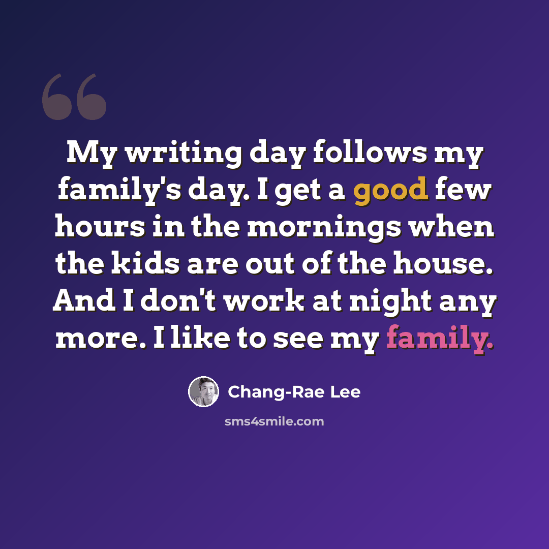“My writing day follows my family's day. I get a good few hours in the mornings when the kids are out of the house. And I don't work at night any more. I like to see my family.” quote by Chang-Rae Lee