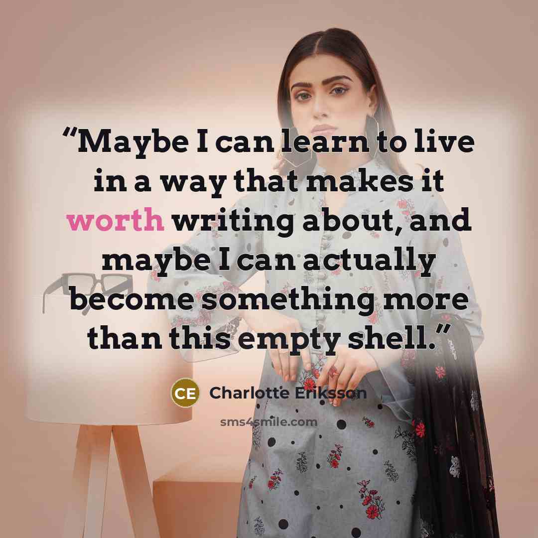 “Maybe I can learn to live in a way that makes it worth writing about, and maybe I can actually become something more than this empty shell.” quote by Charlotte Eriksson