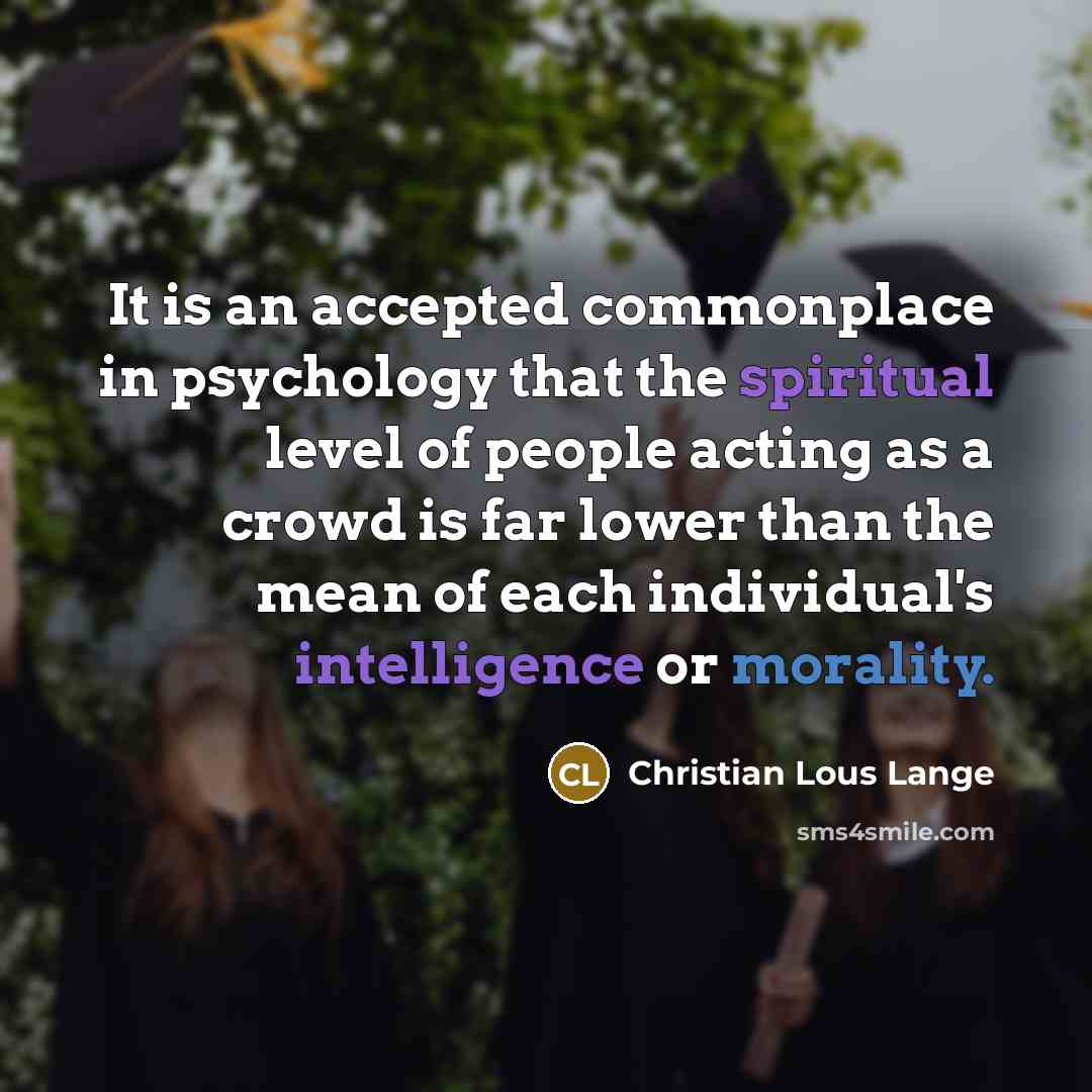 “It is an accepted commonplace in psychology that the spiritual level of people acting as a crowd is far lower than the mean of each individual's intelligence or morality.” quote by Christian Lous Lange