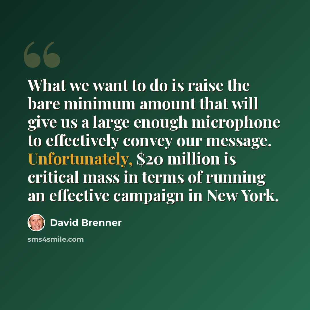 “What we want to do is raise the bare minimum amount that will give us a large enough microphone to effectively convey our message. Unfortunately, $20 million is critical mass in terms of running an effective campaign in New York.” quote by David Brenner