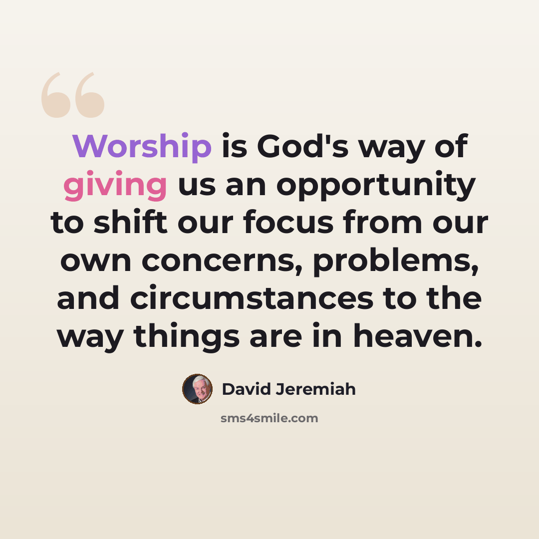 “Worship is God's way of giving us an opportunity to shift our focus from our own concerns, problems, and circumstances to the way things are in heaven.” quote by David Jeremiah