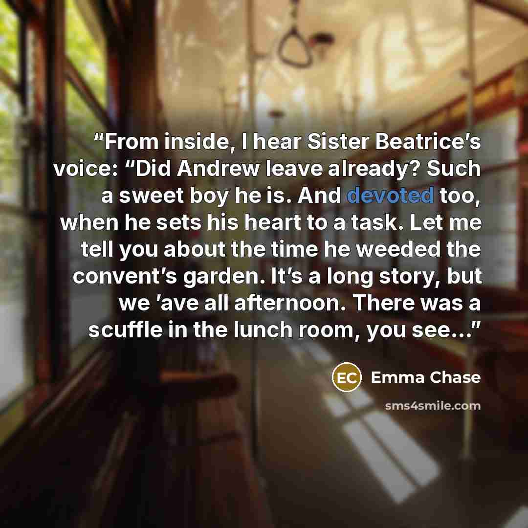 “From inside, I hear Sister Beatrice’s voice: “Did Andrew leave already? Such a sweet boy he is. And devoted too, when he sets his heart to a task. Let me tell you about the time he weeded the convent’s garden. It’s a long story, but we ’ave all afternoon. There was a scuffle in the lunch room, you…” quote by Emma Chase