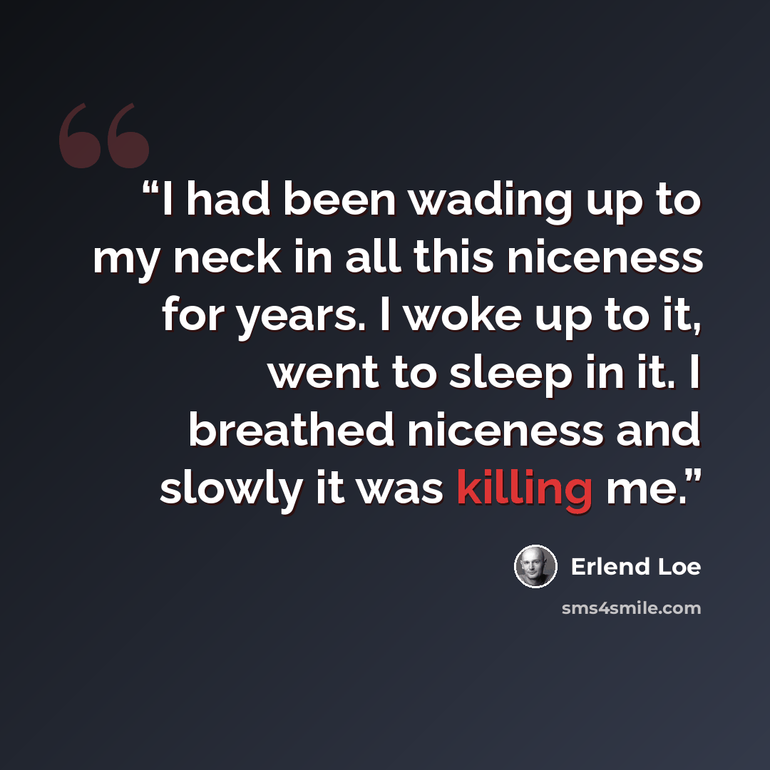 “I had been wading up to my neck in all this niceness for years. I woke up to it, went to sleep in it. I breathed niceness and slowly it was killing me.” quote by Erlend Loe