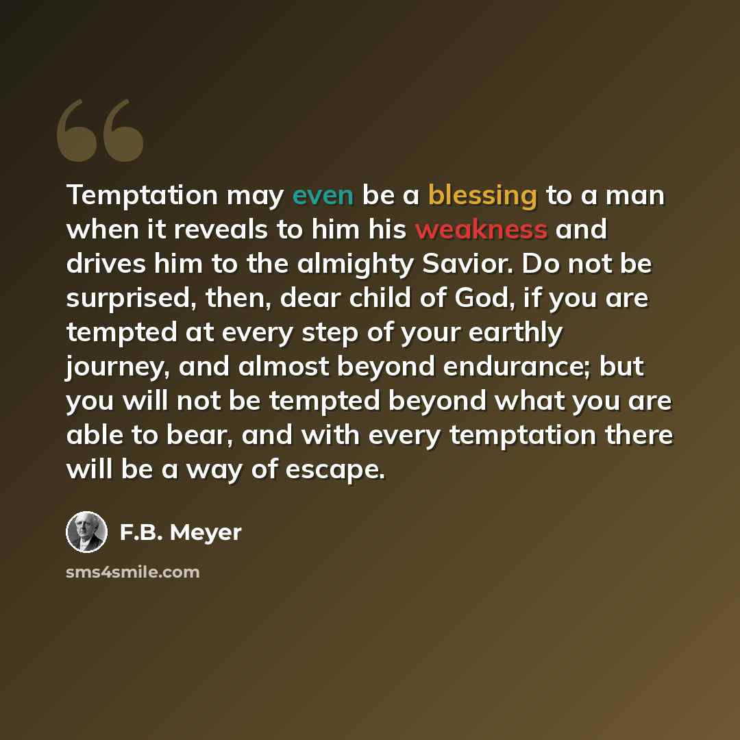 “Temptation may even be a blessing to a man when it reveals to him his weakness and drives him to the almighty Savior. Do not be surprised, then, dear child of God, if you are tempted at every step of your earthly journey, and almost beyond endurance; but you will not be tempted beyond what you are…” quote by F.B. Meyer