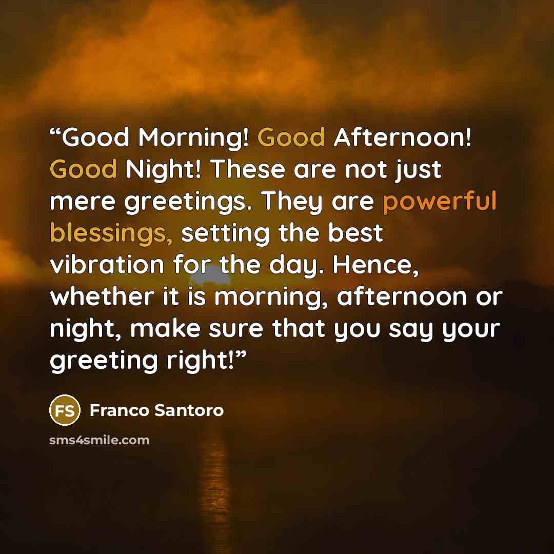 “Good Morning! Good Afternoon! Good Night! These are not just mere greetings. They are powerful blessings, setting the best vibration for the day. Hence, whether it is morning, afternoon or night, make sure that you say your greeting right!” quote by Franco Santoro