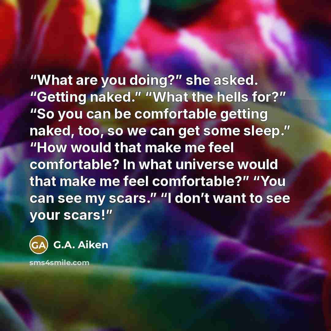 “What are you doing?” she asked. “Getting naked.” “What the hells for?” “So you can be comfortable getting naked, too, so we can get some sleep.” “How would that make me feel comfortable? In what universe would that make me feel comfortable?” “You can see my scars.” “I don’t want to see your scars!” quote by G.A. Aiken