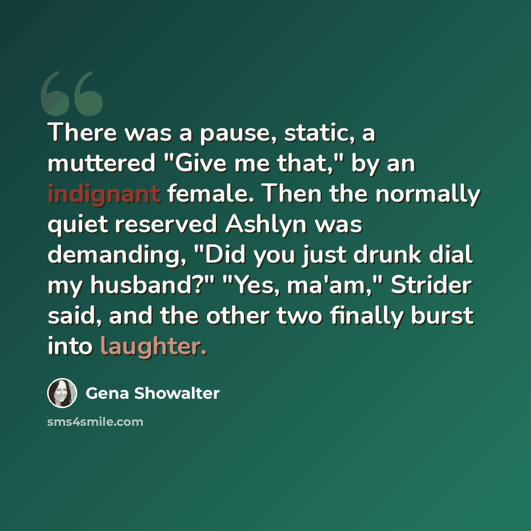 “There was a pause, static, a muttered "Give me that," by an indignant female. Then the normally quiet reserved Ashlyn was demanding, "Did you just drunk dial my husband?" "Yes, ma'am," Strider said, and the other two finally burst into laughter.” quote by Gena Showalter