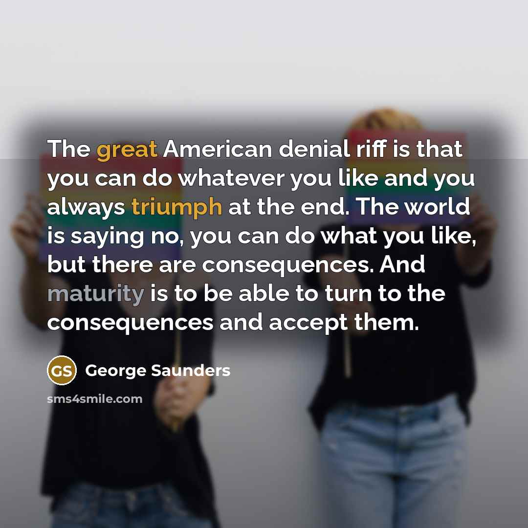 “The great American denial riff is that you can do whatever you like and you always triumph at the end. The world is saying no, you can do what you like, but there are consequences. And maturity is to be able to turn to the consequences and accept them.” quote by George Saunders