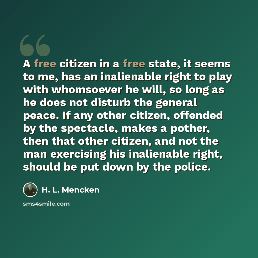 “A free citizen in a free state, it seems to me, has an inalienable right to play with whomsoever he will, so long as he does not disturb the general peace. If any other citizen, offended by the spectacle, makes a pother, then that other citizen, and not the man exercising his inalienable right…” quote by H. L. Mencken