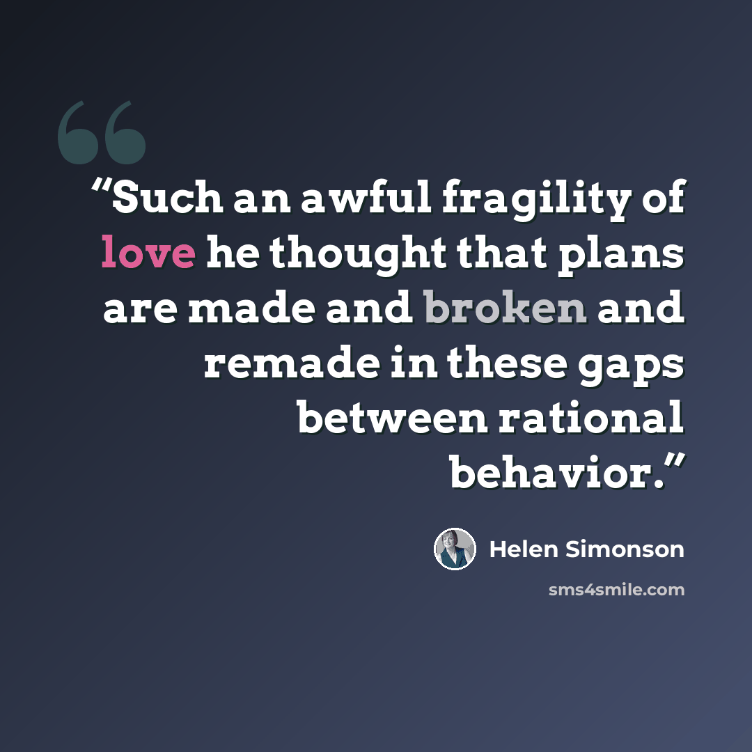“Such an awful fragility of love he thought that plans are made and broken and remade in these gaps between rational behavior.” quote by Helen Simonson