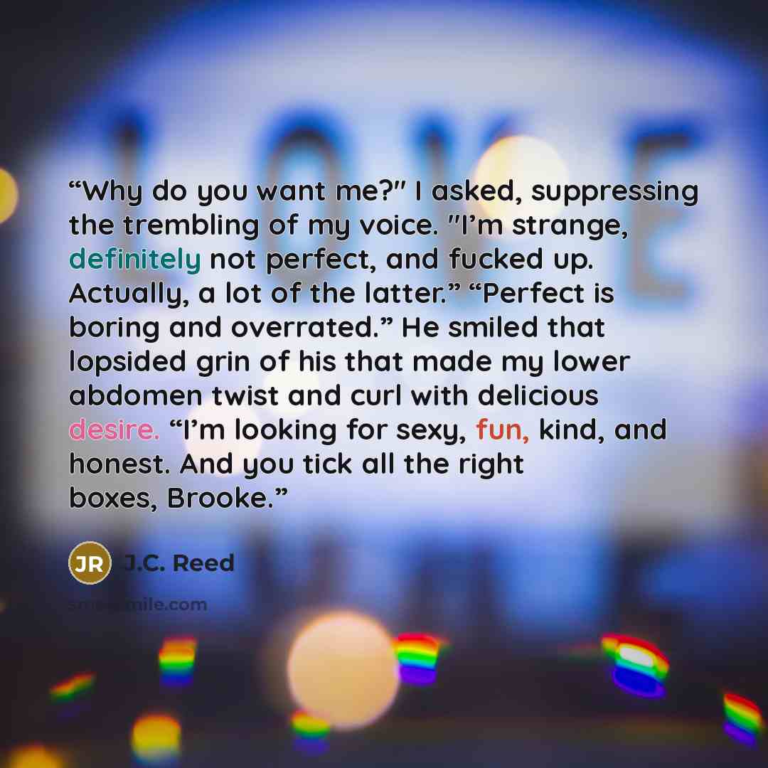 “Why do you want me?" I asked, suppressing the trembling of my voice. "I’m strange, definitely not perfect, and fucked up. Actually, a lot of the latter.” “Perfect is boring and overrated.” He smiled that lopsided grin of his that made my lower abdomen twist and curl with delicious desire. “I’m…” quote by J.C. Reed