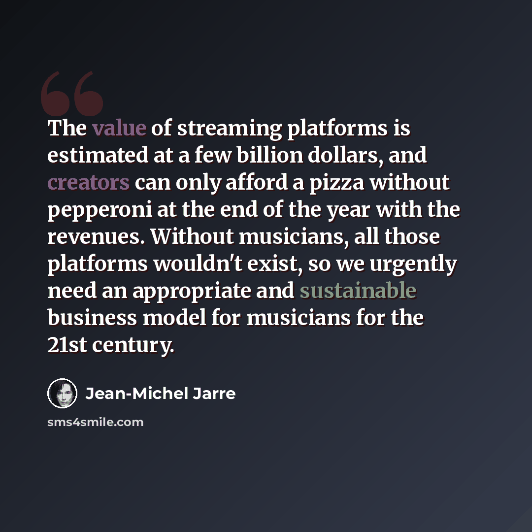 “The value of streaming platforms is estimated at a few billion dollars, and creators can only afford a pizza without pepperoni at the end of the year with the revenues. Without musicians, all those platforms wouldn't exist, so we urgently need an appropriate and sustainable business model for…” quote by Jean-Michel Jarre