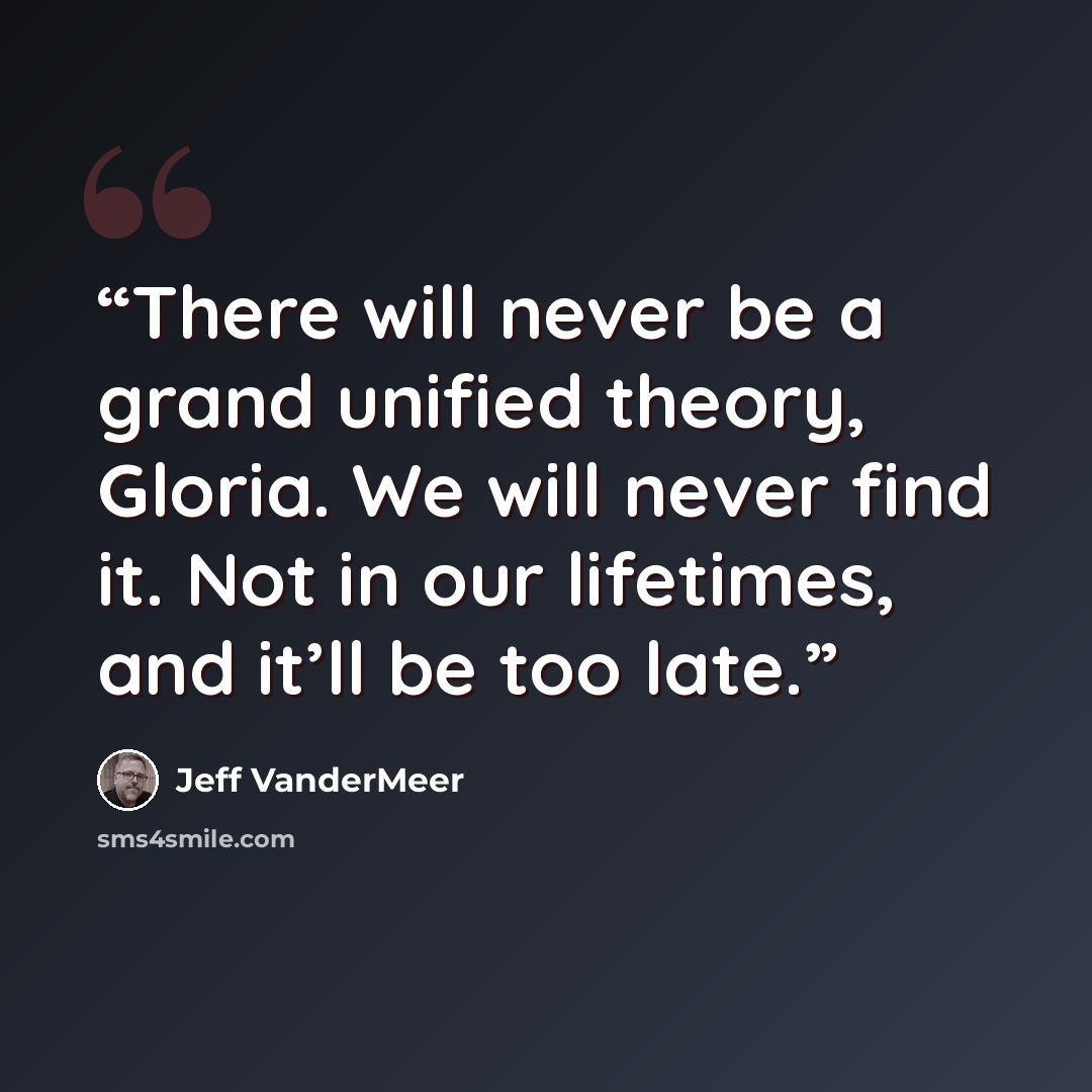 “There will never be a grand unified theory, Gloria. We will never find it. Not in our lifetimes, and it’ll be too late.” quote by Jeff VanderMeer