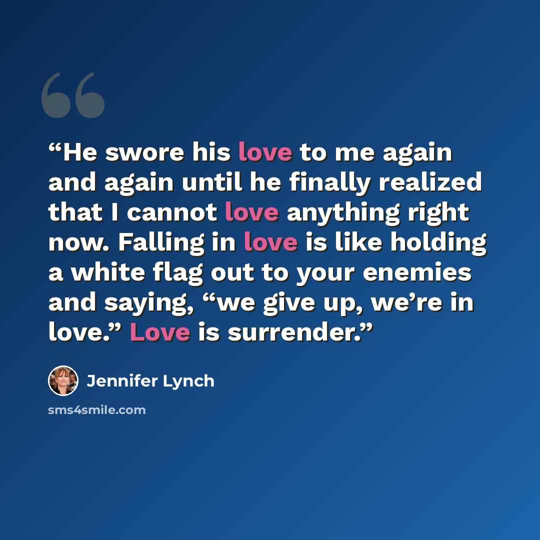 “He swore his love to me again and again until he finally realized that I cannot love anything right now. Falling in love is like holding a white flag out to your enemies and saying, “we give up, we’re in love.” Love is surrender.” quote by Jennifer Lynch