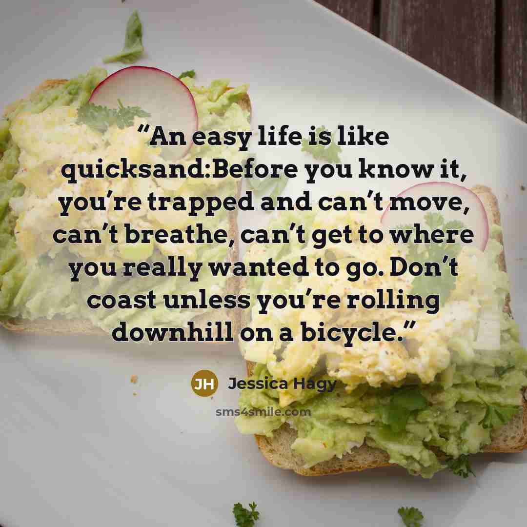 “An easy life is like quicksand:Before you know it, you’re trapped and can’t move, can’t breathe, can’t get to where you really wanted to go. Don’t coast unless you’re rolling downhill on a bicycle.” quote by Jessica Hagy