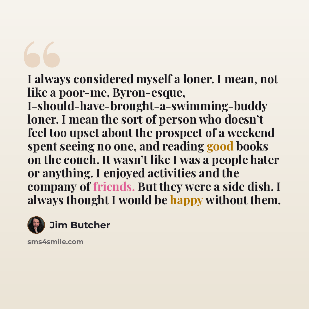“I always considered myself a loner. I mean, not like a poor-me, Byron-esque, I-should-have-brought-a-swimming-buddy loner. I mean the sort of person who doesn’t feel too upset about the prospect of a weekend spent seeing no one, and reading good books on the couch. It wasn’t like I was a people…” quote by Jim Butcher