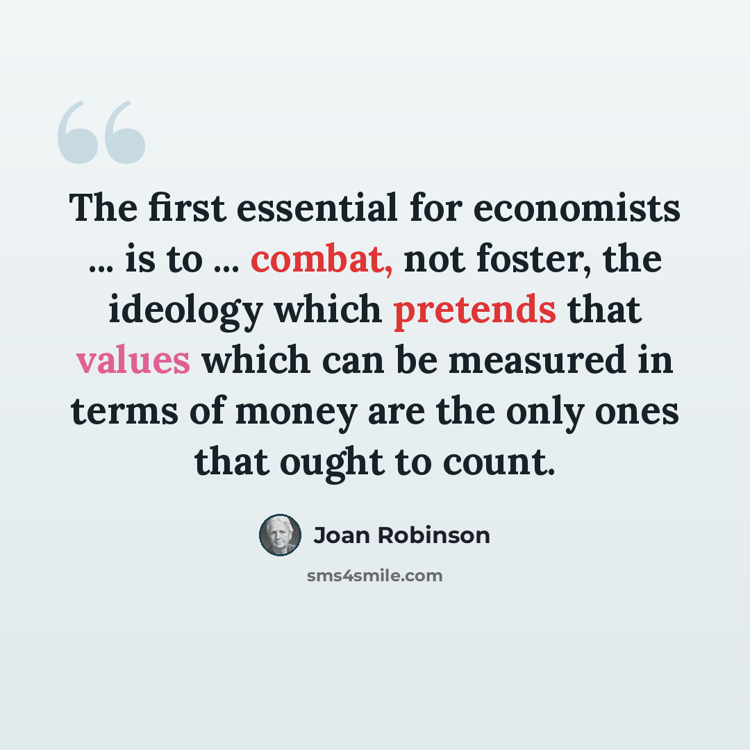 “The first essential for economists ... is to ... combat, not foster, the ideology which pretends that values which can be measured in terms of money are the only ones that ought to count.” quote by Joan Robinson