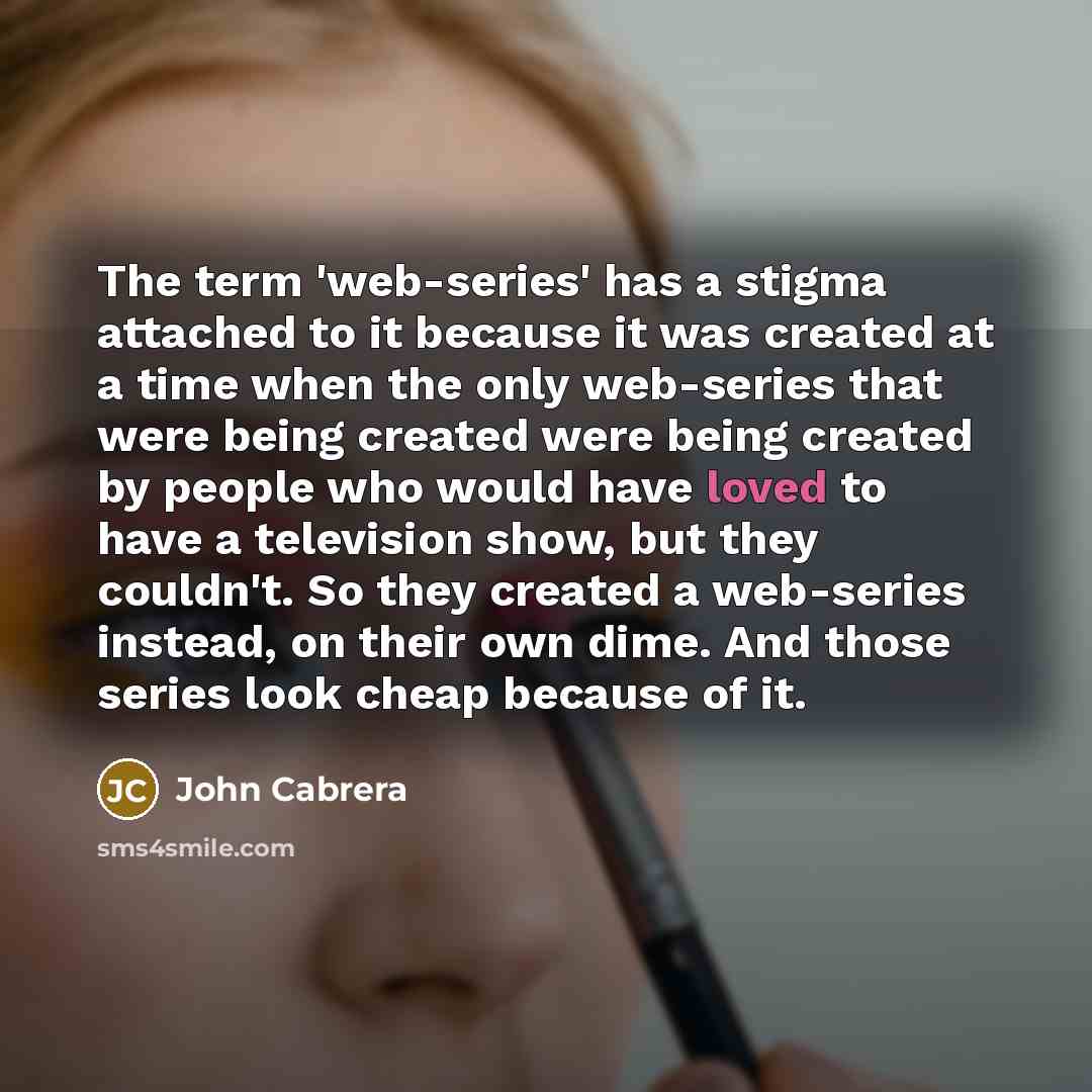“The term 'web-series' has a stigma attached to it because it was created at a time when the only web-series that were being created were being created by people who would have loved to have a television show, but they couldn't. So they created a web-series instead, on their own dime. And those…” quote by John Cabrera
