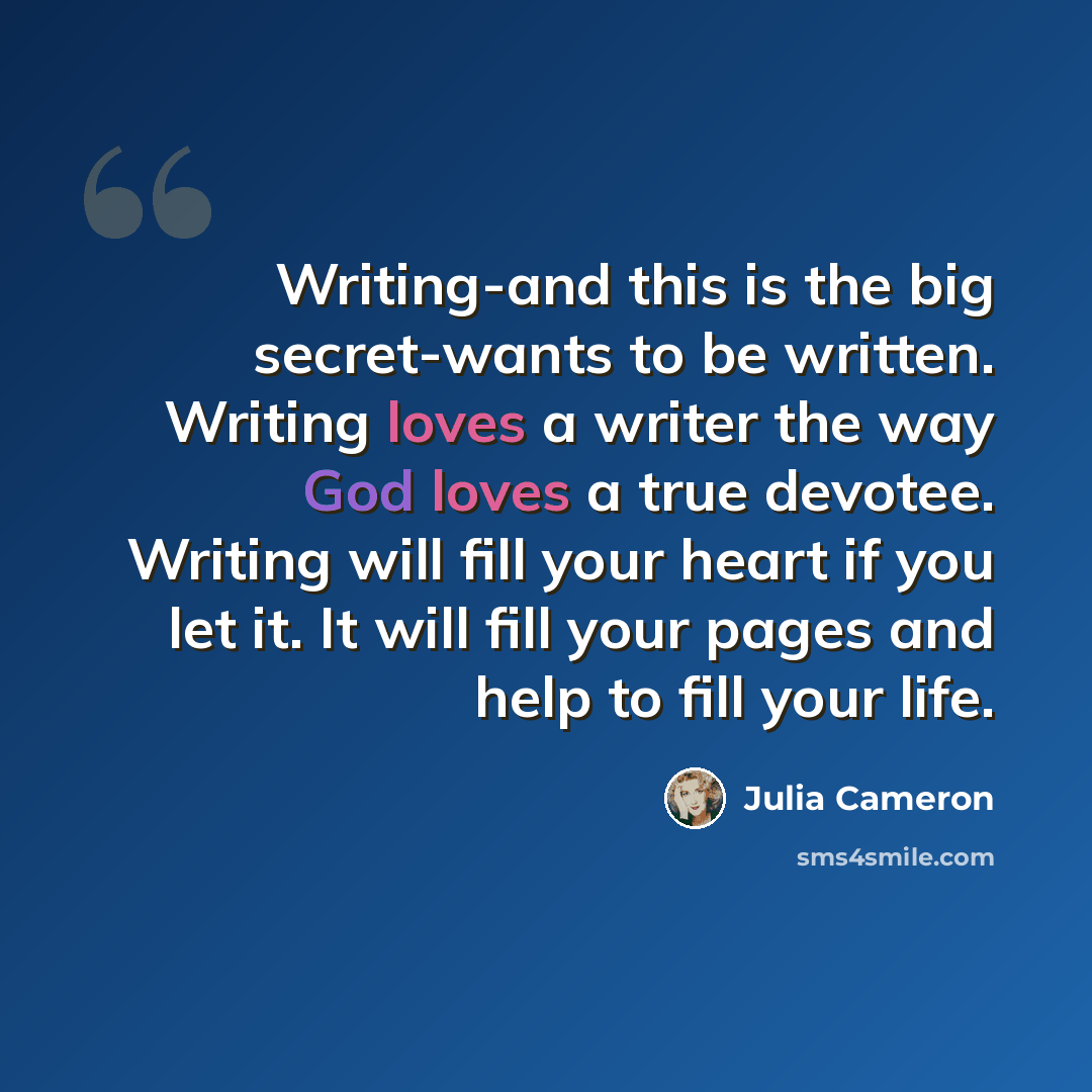 “Writing-and this is the big secret-wants to be written. Writing loves a writer the way God loves a true devotee. Writing will fill your heart if you let it. It will fill your pages and help to fill your life.” quote by Julia Cameron