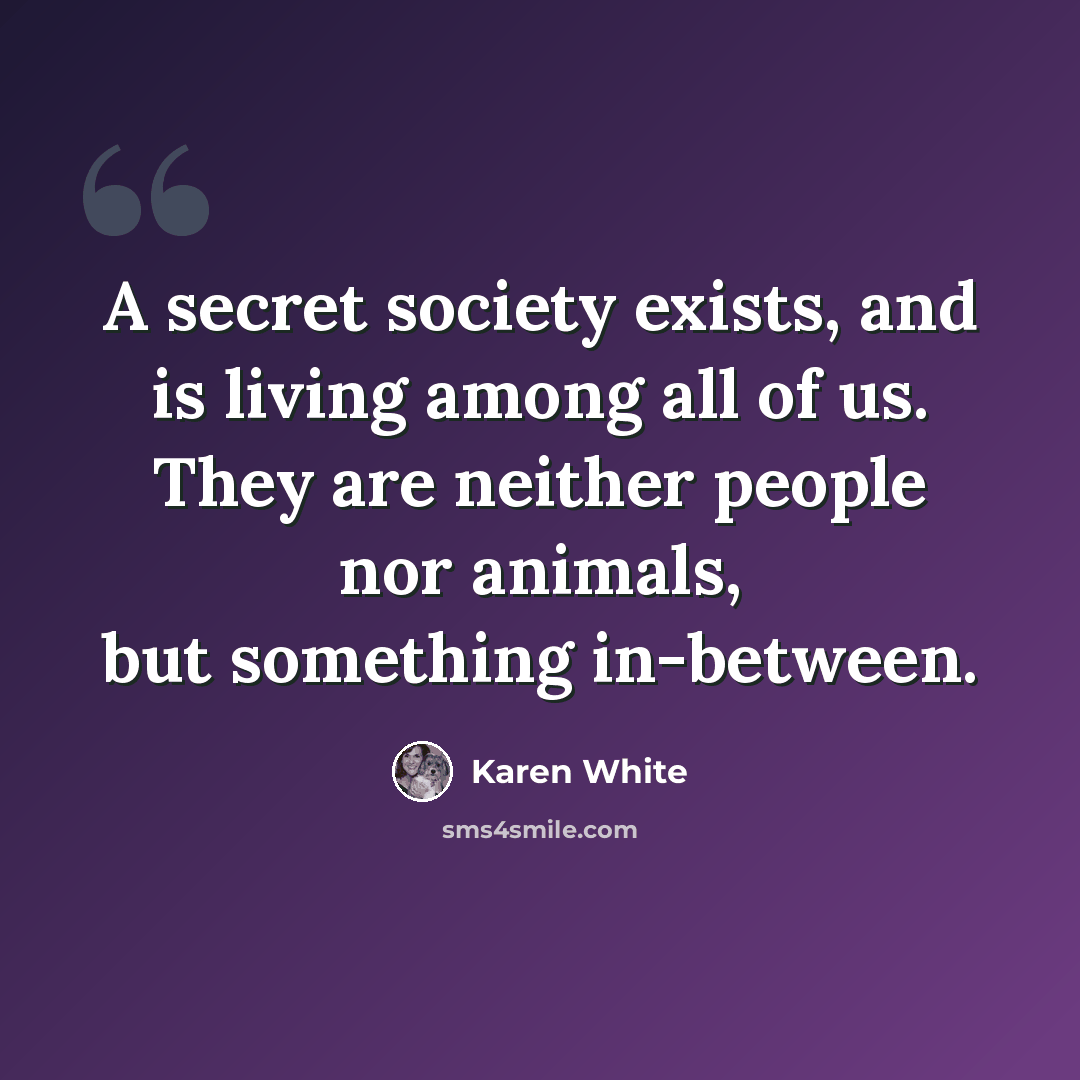 “A secret society exists, and is living among all of us. They are neither people nor animals, but something in-between.” quote by Karen White