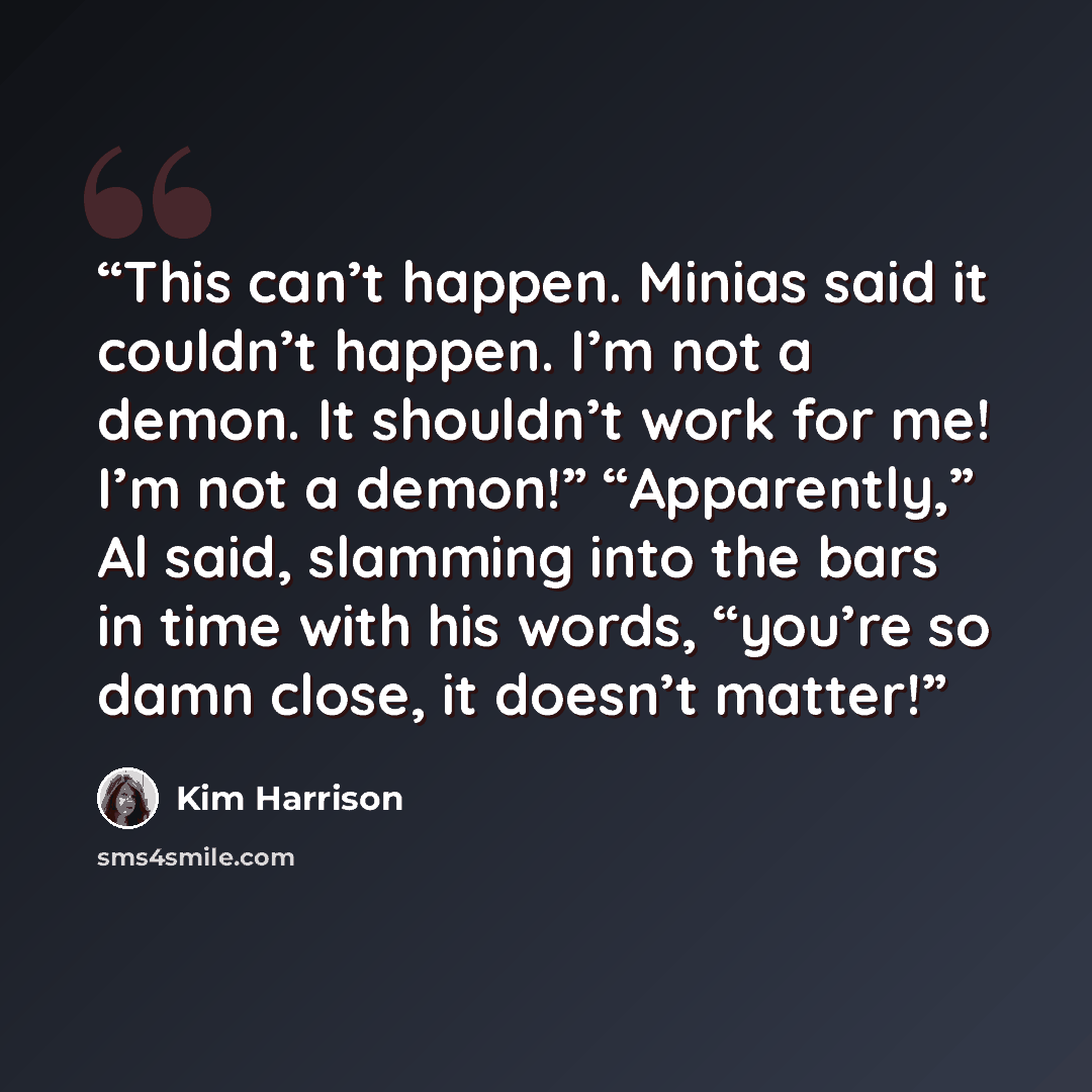 “This can’t happen. Minias said it couldn’t happen. I’m not a demon. It shouldn’t work for me! I’m not a demon!” “Apparently,” Al said, slamming into the bars in time with his words, “you’re so damn close, it doesn’t matter!” quote by Kim Harrison