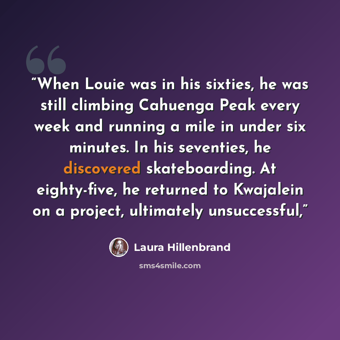 “When Louie was in his sixties, he was still climbing Cahuenga Peak every week and running a mile in under six minutes. In his seventies, he discovered skateboarding. At eighty-five, he returned to Kwajalein on a project, ultimately unsuccessful,” quote by Laura Hillenbrand