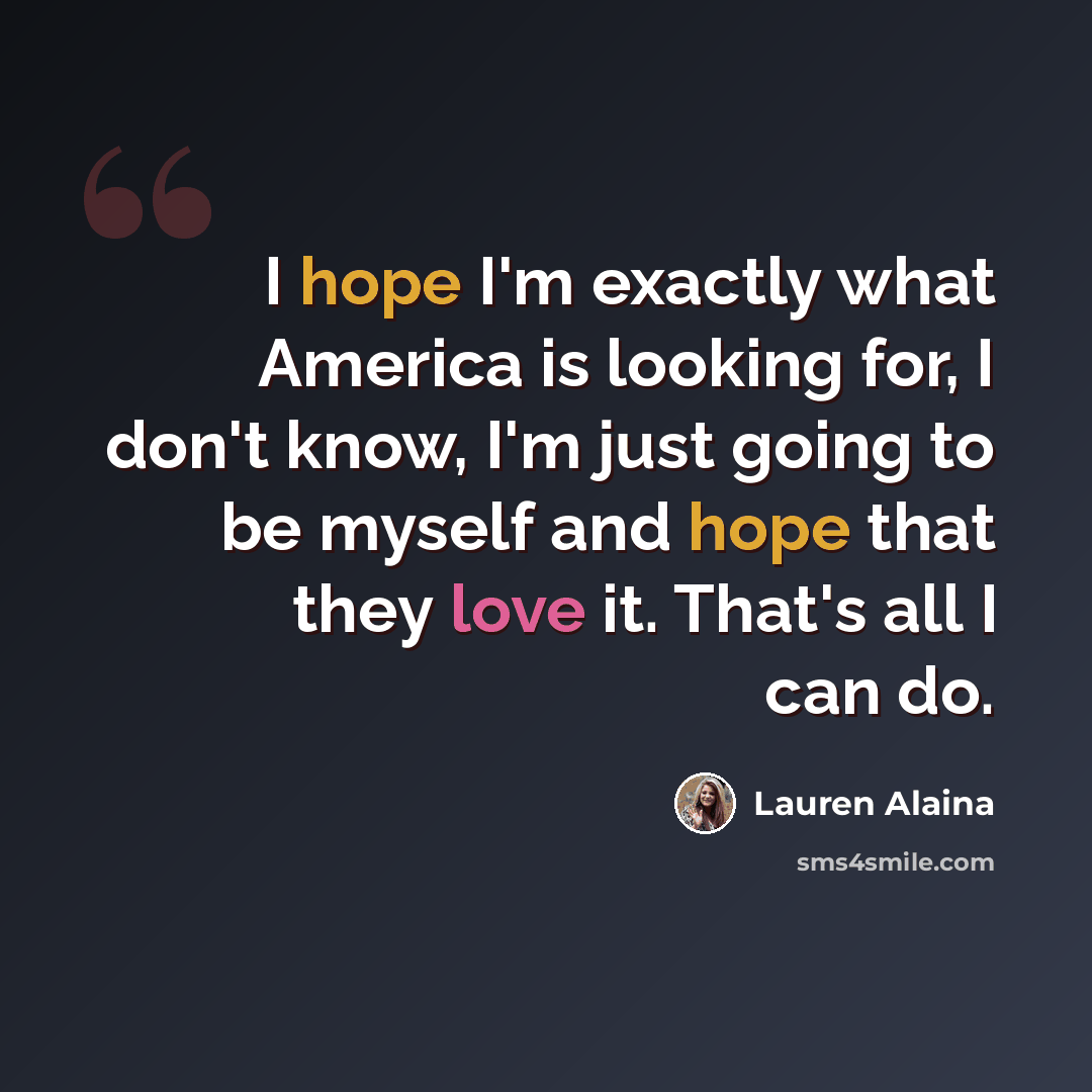 “I hope I'm exactly what America is looking for, I don't know, I'm just going to be myself and hope that they love it. That's all I can do.” quote by Lauren Alaina