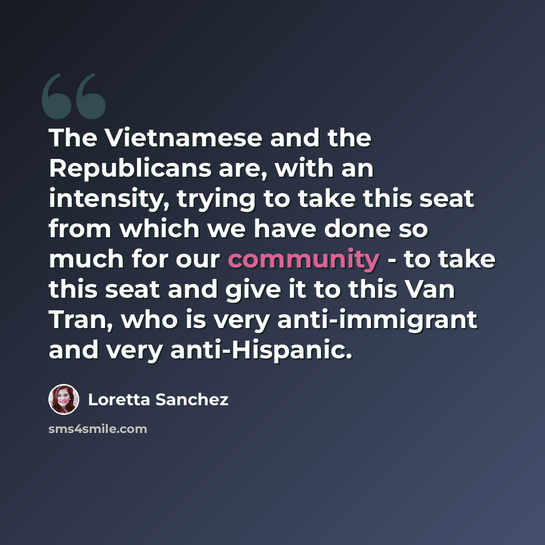 “The Vietnamese and the Republicans are, with an intensity, trying to take this seat from which we have done so much for our community - to take this seat and give it to this Van Tran, who is very anti-immigrant and very anti-Hispanic.” quote by Loretta Sanchez