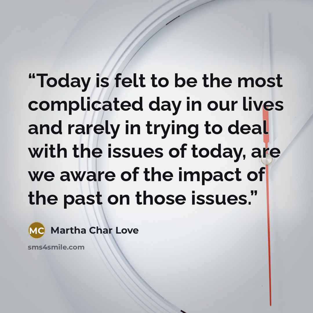 “Today is felt to be the most complicated day in our lives and rarely in trying to deal with the issues of today, are we aware of the impact of the past on those issues.” quote by Martha Char Love