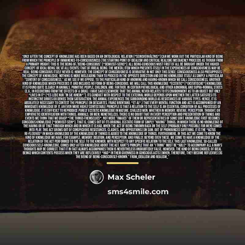 “Only after the concept of knowledge has been based on an ontological relation [*Seinsverhältnis*] can we work out the particular kind of being from which the principle of immanence-to-consciousness (the starting point of Idealism and Critical Realism) mistakenly proceeds as though from a primary…” quote by Max Scheler