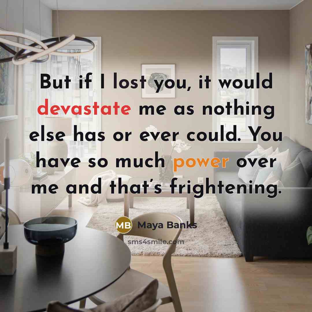 “But if I lost you, it would devastate me as nothing else has or ever could. You have so much power over me and that’s frightening.” quote by Maya Banks