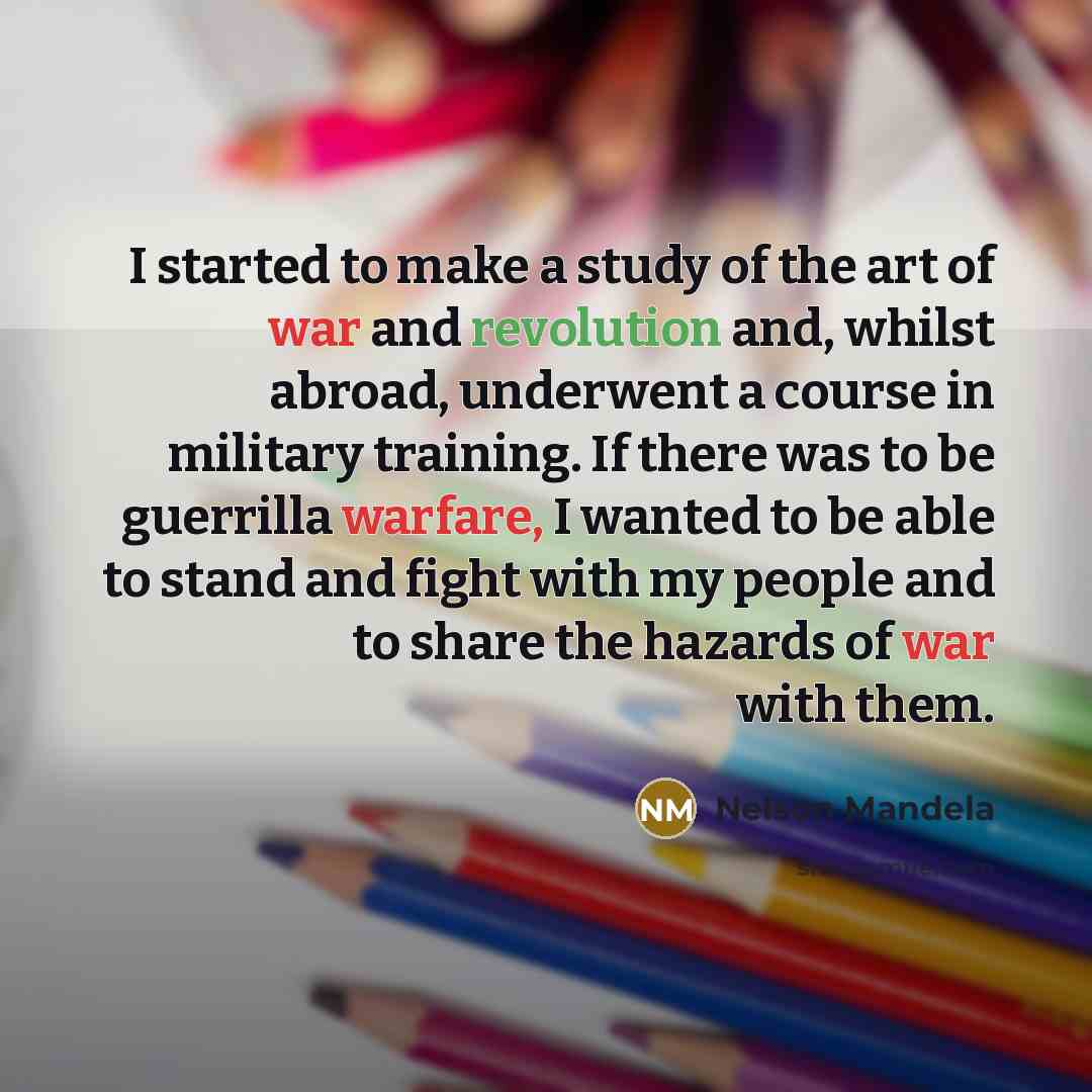 “I started to make a study of the art of war and revolution and, whilst abroad, underwent a course in military training. If there was to be guerrilla warfare, I wanted to be able to stand and fight with my people and to share the hazards of war with them.” quote by Nelson Mandela