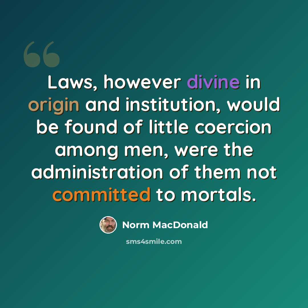 “Laws, however divine in origin and institution, would be found of little coercion among men, were the administration of them not committed to mortals.” quote by Norm MacDonald