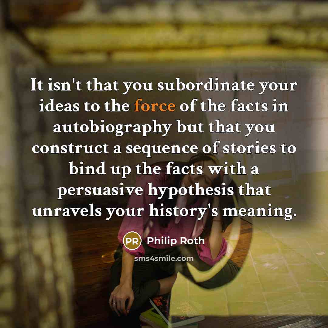 “It isn't that you subordinate your ideas to the force of the facts in autobiography but that you construct a sequence of stories to bind up the facts with a persuasive hypothesis that unravels your history's meaning.” quote by Philip Roth