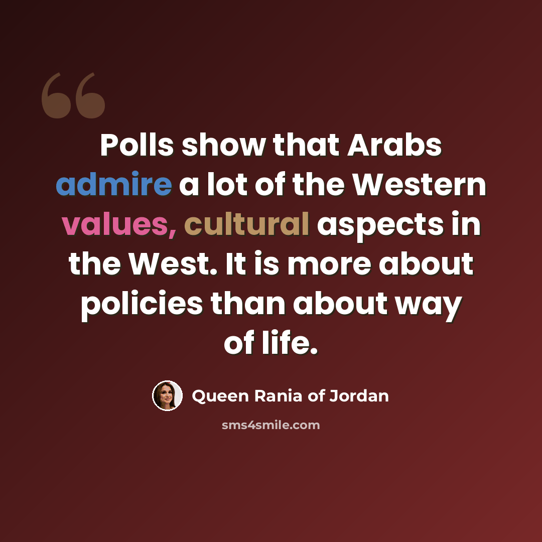 “Polls show that Arabs admire a lot of the Western values, cultural aspects in the West. It is more about policies than about way of life.” quote by Queen Rania of Jordan