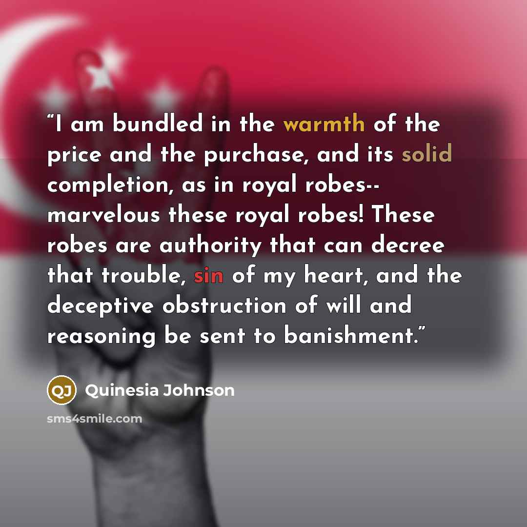 “I am bundled in the warmth of the price and the purchase, and its solid completion, as in royal robes-- marvelous these royal robes! These robes are authority that can decree that trouble, sin of my heart, and the deceptive obstruction of will and reasoning be sent to banishment.” quote by Quinesia Johnson