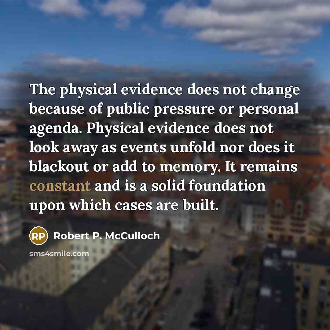 “The physical evidence does not change because of public pressure or personal agenda. Physical evidence does not look away as events unfold nor does it blackout or add to memory. It remains constant and is a solid foundation upon which cases are built.” quote by Robert P. McCulloch