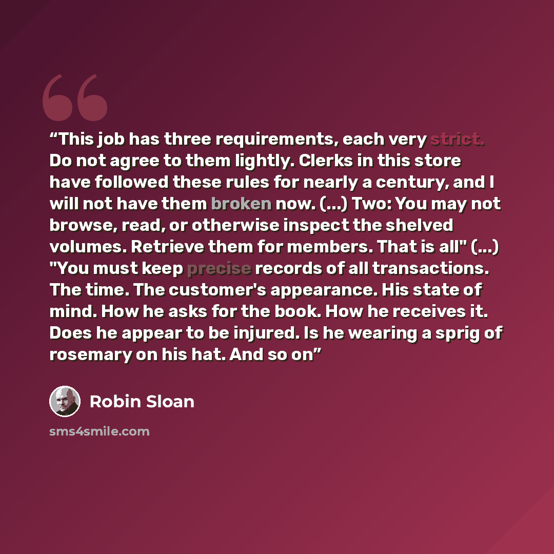 “This job has three requirements, each very strict. Do not agree to them lightly. Clerks in this store have followed these rules for nearly a century, and I will not have them broken now. (...) Two: You may not browse, read, or otherwise inspect the shelved volumes. Retrieve them for members. That…” quote by Robin Sloan