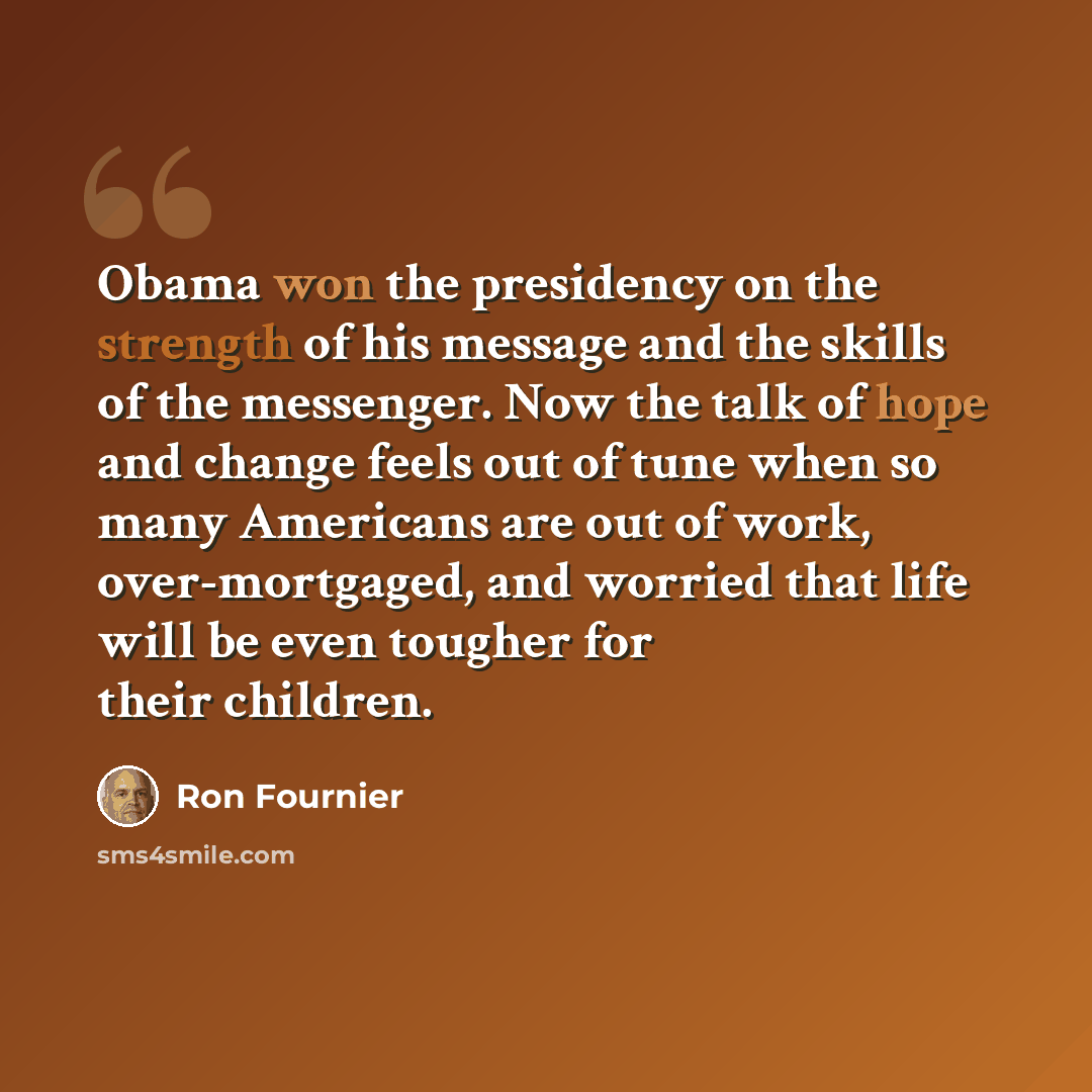 “Obama won the presidency on the strength of his message and the skills of the messenger. Now the talk of hope and change feels out of tune when so many Americans are out of work, over-mortgaged, and worried that life will be even tougher for their children.” quote by Ron Fournier