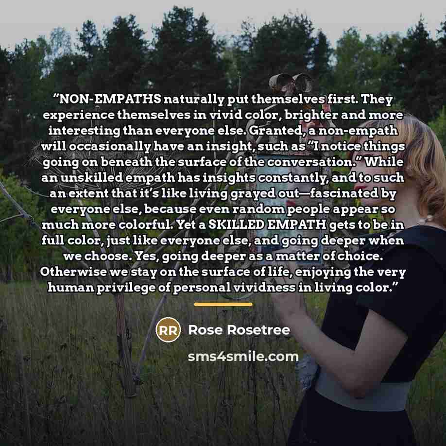 “NON-EMPATHS naturally put themselves first. They experience themselves in vivid color, brighter and more interesting than everyone else. Granted, a non-empath will occasionally have an insight, such as “I notice things going on beneath the surface of the conversation.” While an unskilled empath…” quote by Rose Rosetree