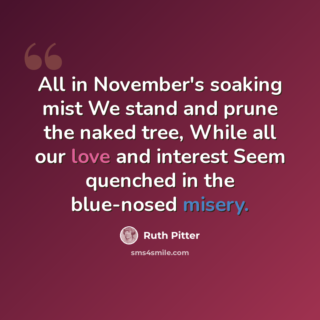 “All in November's soaking mist We stand and prune the naked tree, While all our love and interest Seem quenched in the blue-nosed misery.” quote by Ruth Pitter