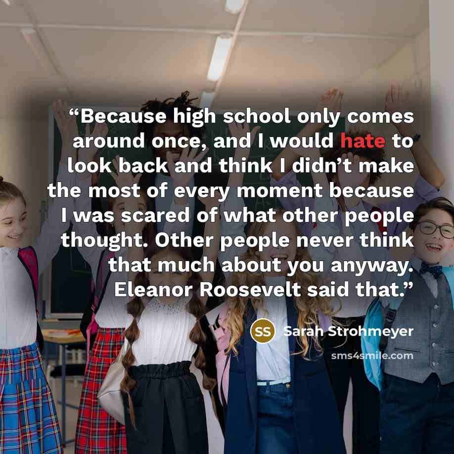 “Because high school only comes around once, and I would hate to look back and think I didn’t make the most of every moment because I was scared of what other people thought. Other people never think that much about you anyway. Eleanor Roosevelt said that.” quote by Sarah Strohmeyer