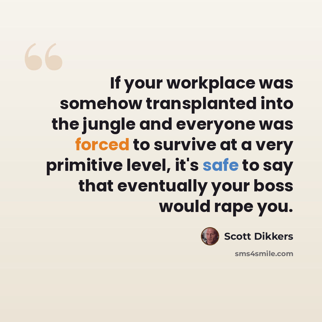“If your workplace was somehow transplanted into the jungle and everyone was forced to survive at a very primitive level, it's safe to say that eventually your boss would rape you.” quote by Scott Dikkers
