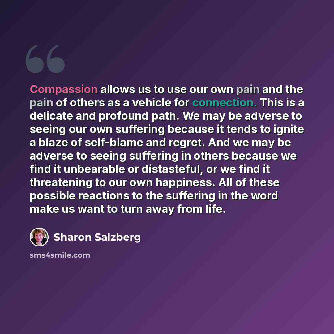 “Compassion allows us to use our own pain and the pain of others as a vehicle for connection. This is a delicate and profound path. We may be adverse to seeing our own suffering because it tends to ignite a blaze of self-blame and regret. And we may be adverse to seeing suffering in others because…” quote by Sharon Salzberg